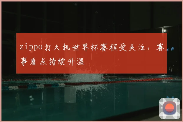 zippo打火机世界杯赛程受关注，赛事看点持续升温