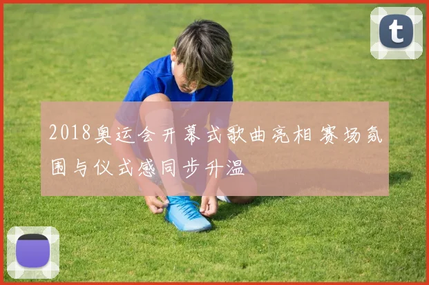 2018奥运会开幕式歌曲亮相 赛场氛围与仪式感同步升温