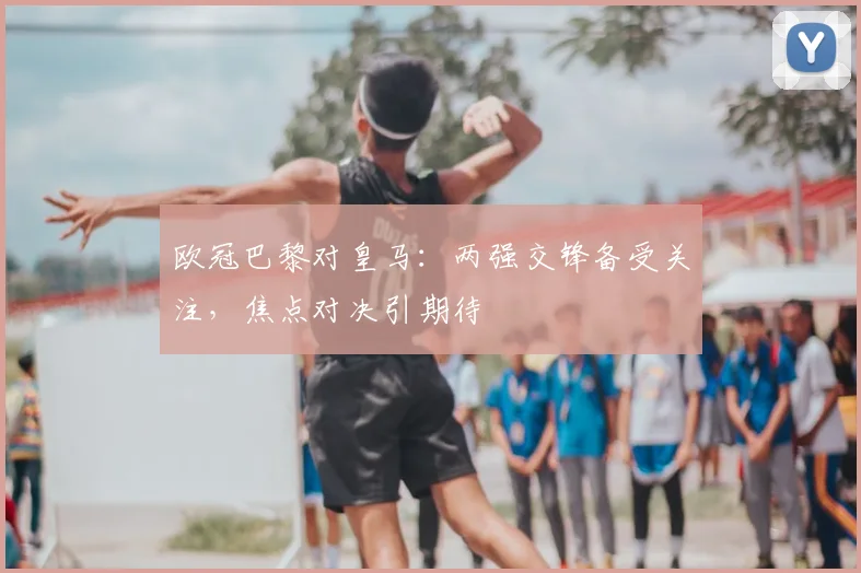欧冠巴黎对皇马:两强交锋备受关注,焦点对决引期待