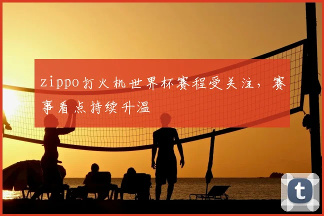 zippo打火机世界杯赛程受关注，赛事看点持续升温
