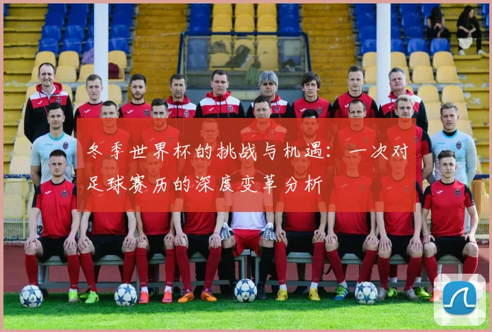 冬季世界杯的挑战与机遇:一次对足球赛历的深度变革分析