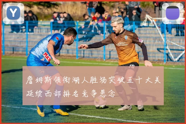 詹姆斯领衔湖人胜场突破五十大关延续西部排名竞争悬念