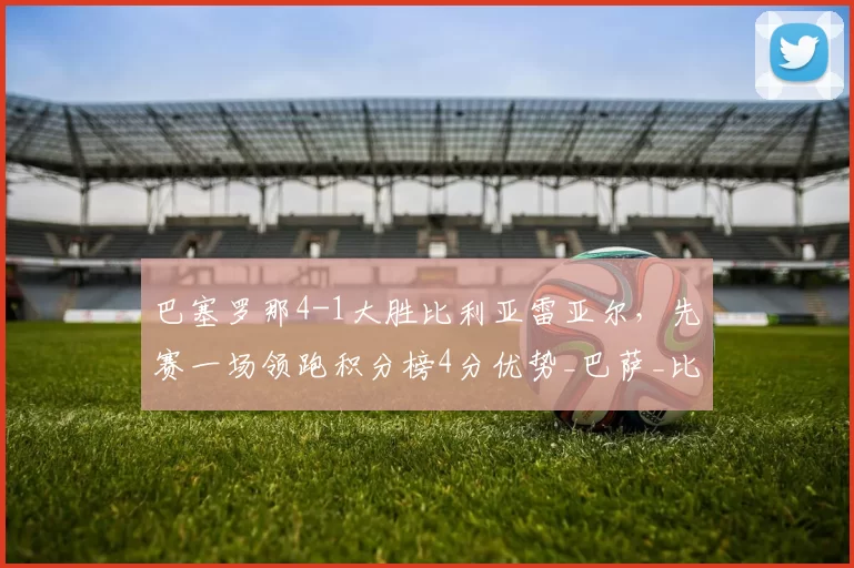 巴塞罗那4-1大胜比利亚雷亚尔，先赛一场领跑积分榜4分优势_巴萨_比赛_亚马尔