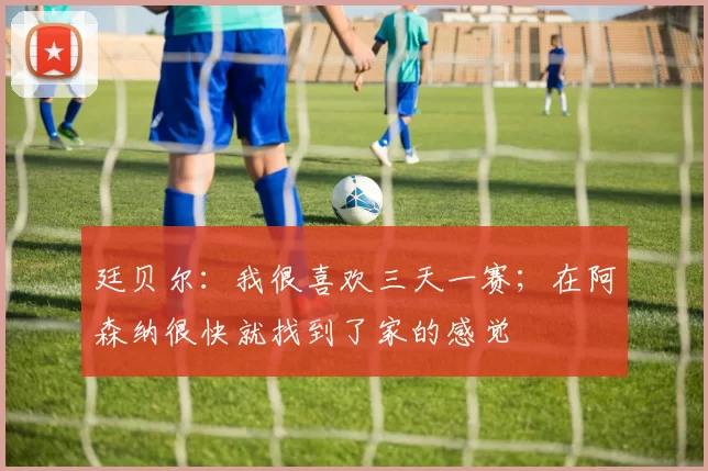 廷贝尔：我很喜欢三天一赛；在阿森纳很快就找到了家的感觉