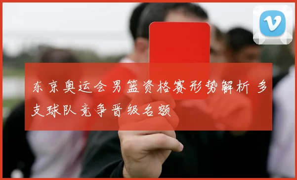东京奥运会男篮资格赛形势解析 多支球队竞争晋级名额
