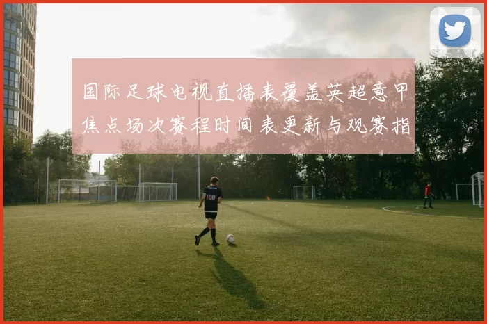国际足球电视直播表覆盖英超意甲焦点场次赛程时间表更新与观赛指南