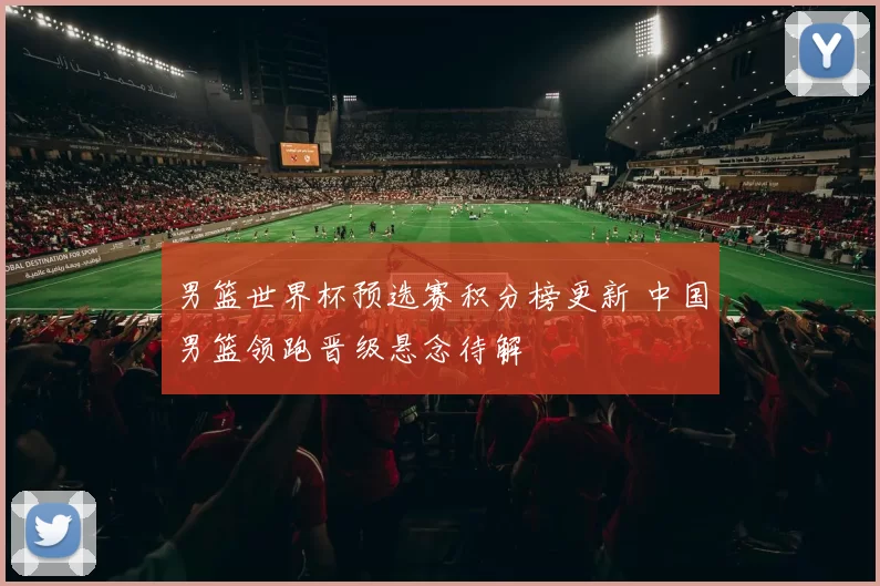 男篮世界杯预选赛积分榜更新 中国男篮领跑晋级悬念待解