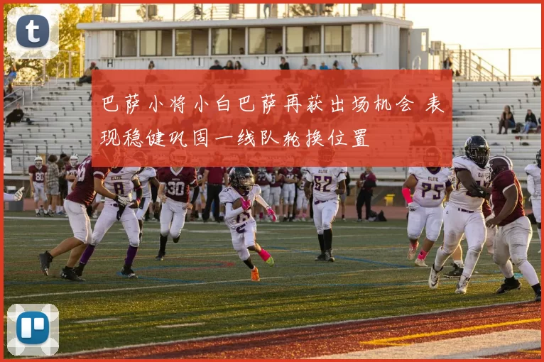 巴萨小将小白巴萨再获出场机会 表现稳健巩固一线队轮换位置