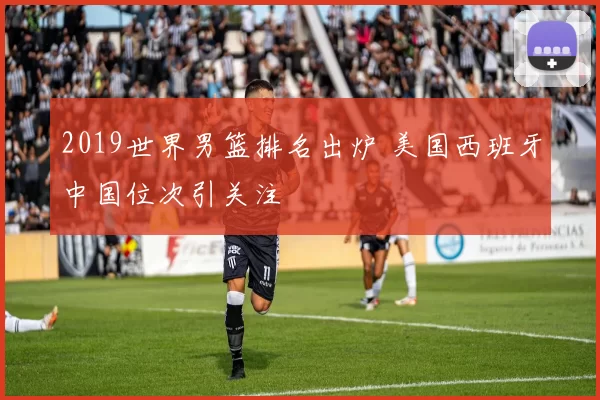 2019世界男篮排名出炉 美国西班牙中国位次引关注