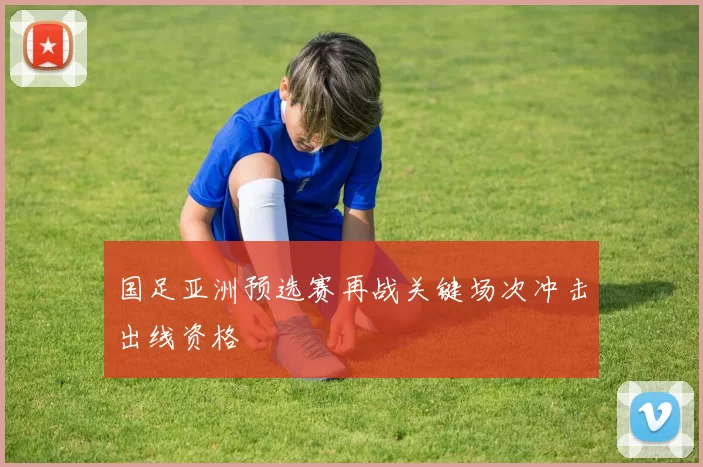 国足亚洲预选赛再战关键场次冲击出线资格