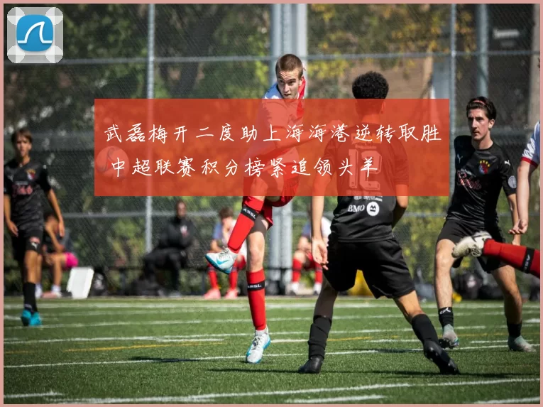 武磊梅开二度助上海海港逆转取胜 中超联赛积分榜紧追领头羊