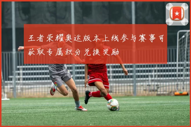 王者荣耀奥运版本上线参与赛事可获取专属积分兑换奖励