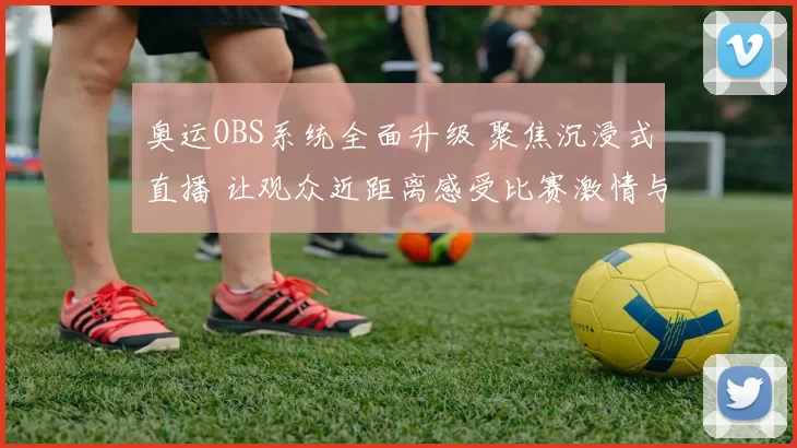 奥运OBS系统全面升级 聚焦沉浸式直播 让观众近距离感受比赛激情与奋进