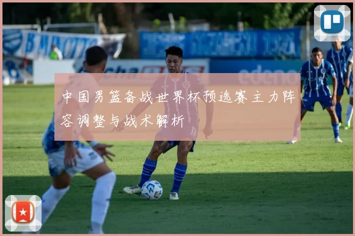 中国男篮备战世界杯预选赛主力阵容调整与战术解析