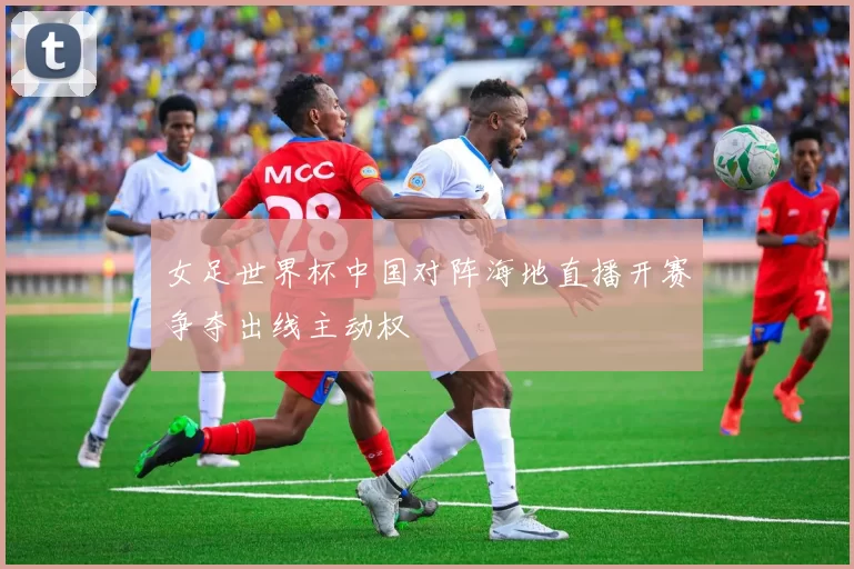 女足世界杯中国对阵海地直播开赛争夺出线主动权