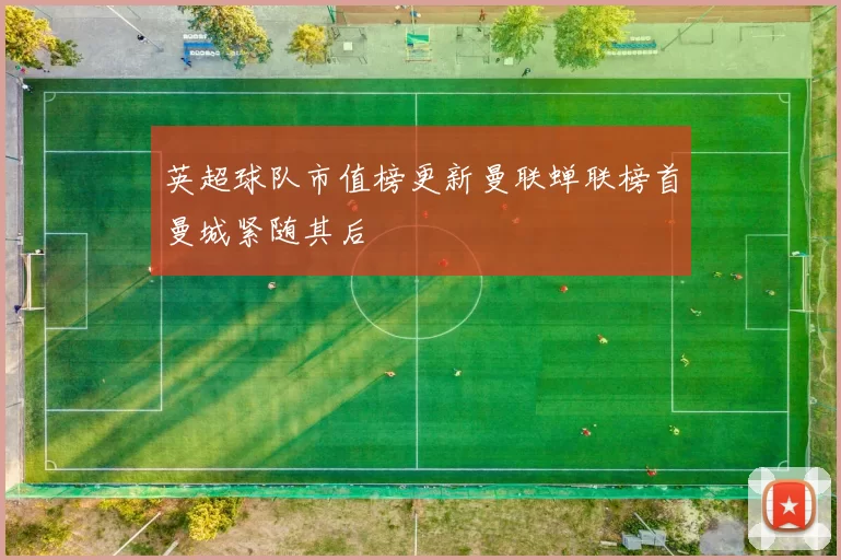 英超球队市值榜更新曼联蝉联榜首曼城紧随其后