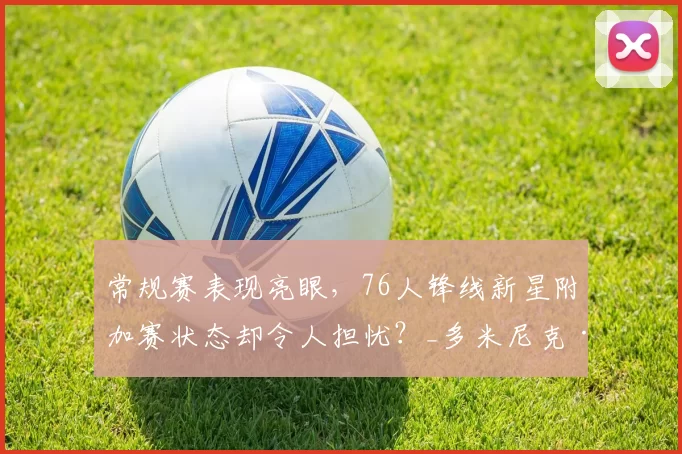 常规赛表现亮眼，76人锋线新星附加赛状态却令人担忧？_多米尼克·巴洛_防守_1