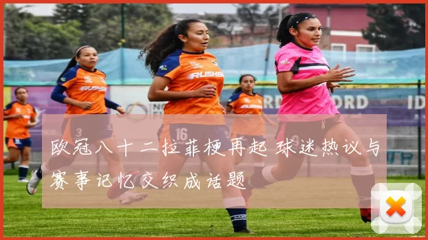 欧冠八十二拉菲梗再起 球迷热议与赛事记忆交织成话题