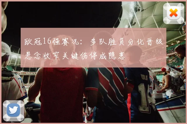 欧冠16强赛况：多队胜负分化晋级悬念收窄关键伤停成隐患
