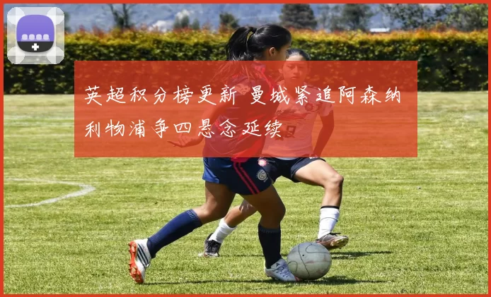 英超积分榜更新 曼城紧追阿森纳 利物浦争四悬念延续