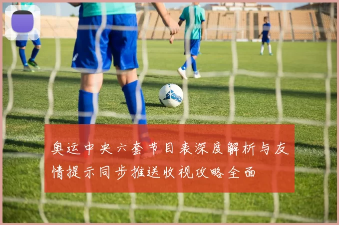 奥运中央六套节目表深度解析与友情提示同步推送收视攻略全面
