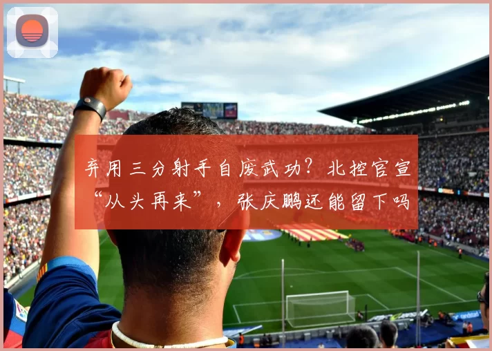 弃用三分射手自废武功？北控官宣“从头再来”，张庆鹏还能留下吗