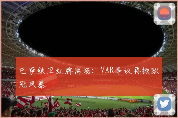 巴萨铁卫红牌离场：VAR争议再掀欧冠风暴