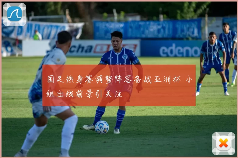 国足热身赛调整阵容备战亚洲杯 小组出线前景引关注