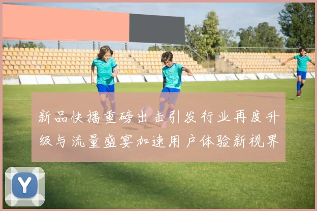 新品快播重磅出击引发行业再度升级与流量盛宴加速用户体验新视界