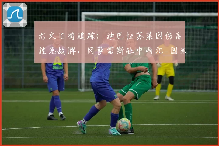 尤文旧将追踪：迪巴拉苏莱因伤高挂免战牌，冈萨雷斯独中两元_国米_罗马_波尔图