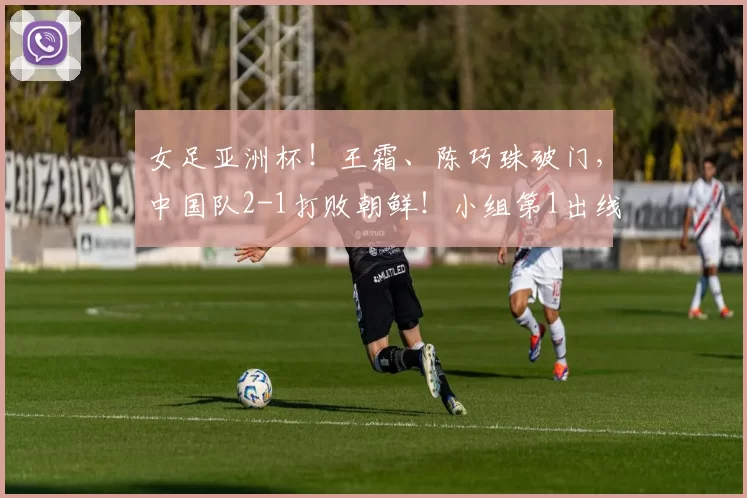女足亚洲杯！王霜、陈巧珠破门，中国队2-1打败朝鲜！小组第1出线