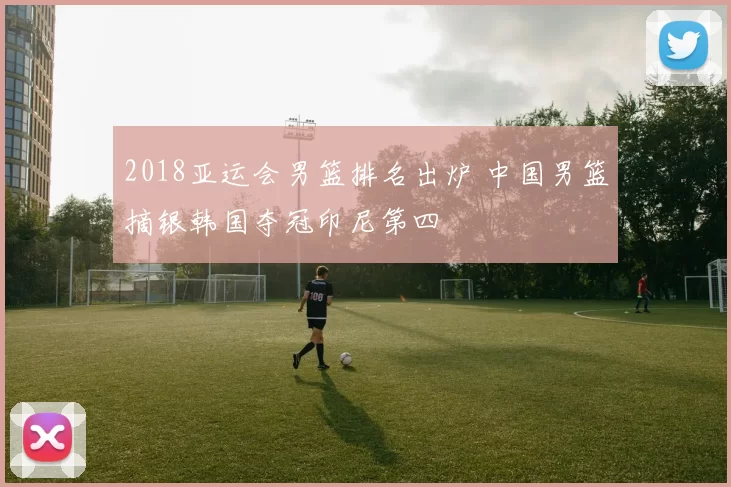 2018亚运会男篮排名出炉 中国男篮摘银韩国夺冠印尼第四