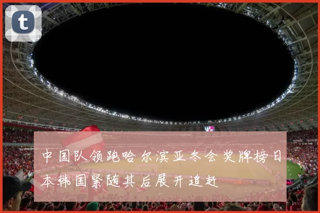 中国队领跑哈尔滨亚冬会奖牌榜日本韩国紧随其后展开追赶