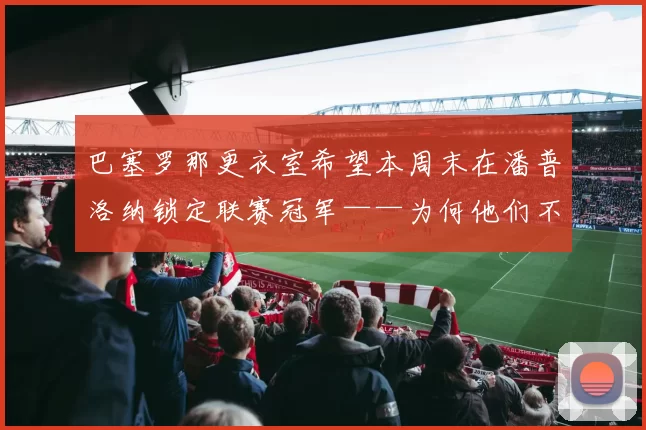 巴塞罗那更衣室希望本周末在潘普洛纳锁定联赛冠军——为何他们不想把庆祝留到诺坎普的国家德比？