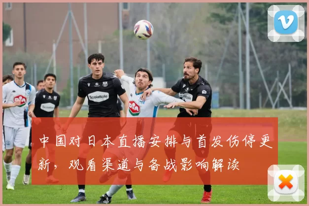 中国对日本直播安排与首发伤停更新，观看渠道与备战影响解读