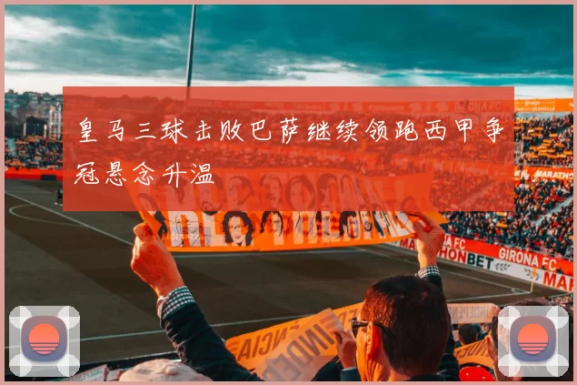 皇马三球击败巴萨继续领跑西甲争冠悬念升温