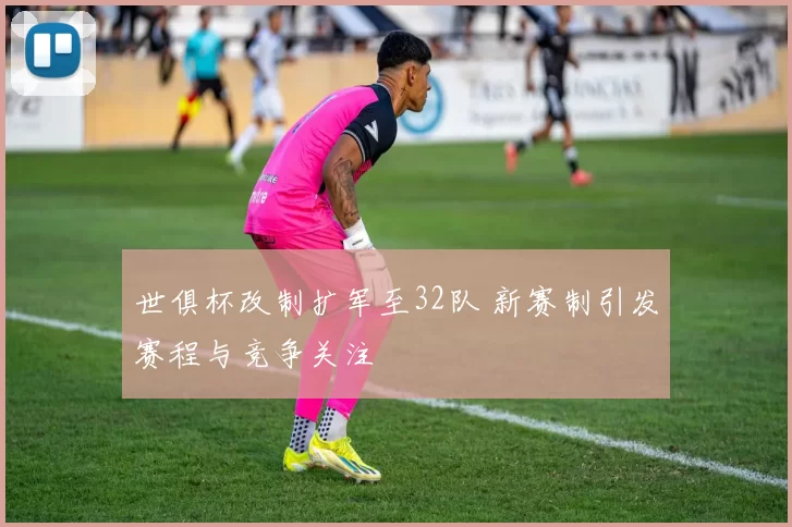 世俱杯改制扩军至32队 新赛制引发赛程与竞争关注