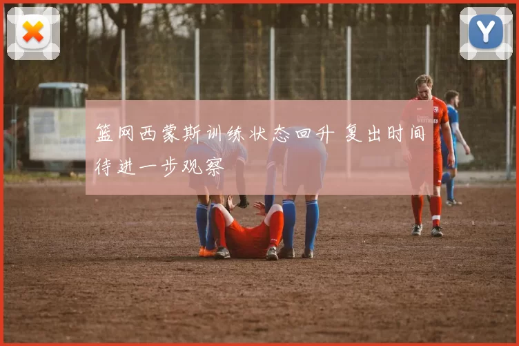 篮网西蒙斯训练状态回升 复出时间待进一步观察