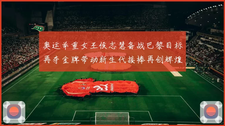 奥运举重女王侯志慧备战巴黎目标再夺金牌带动新生代接棒再创辉煌