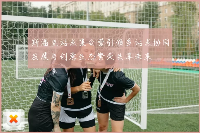 斯潘克站点集合营引领多站点协同发展与创意生态繁荣共享未来