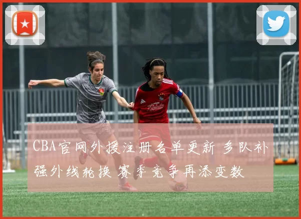 CBA官网外援注册名单更新 多队补强外线轮换 赛季竞争再添变数