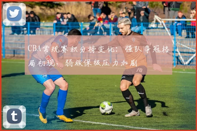 CBA常规赛积分榜变化：强队争冠格局初现，弱旅保级压力加剧