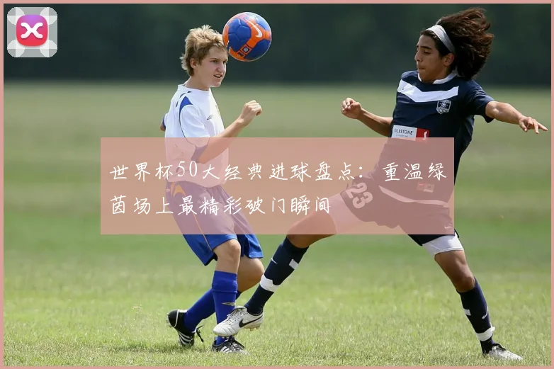 世界杯50大经典进球盘点:重温绿茵场上最精彩破门瞬间