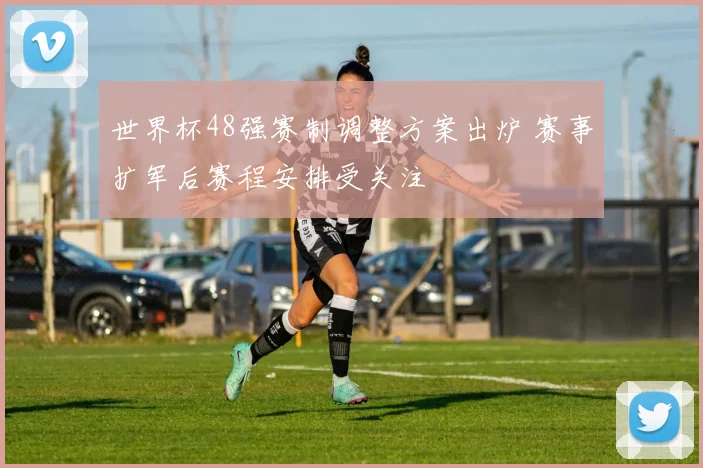 世界杯48强赛制调整方案出炉 赛事扩军后赛程安排受关注