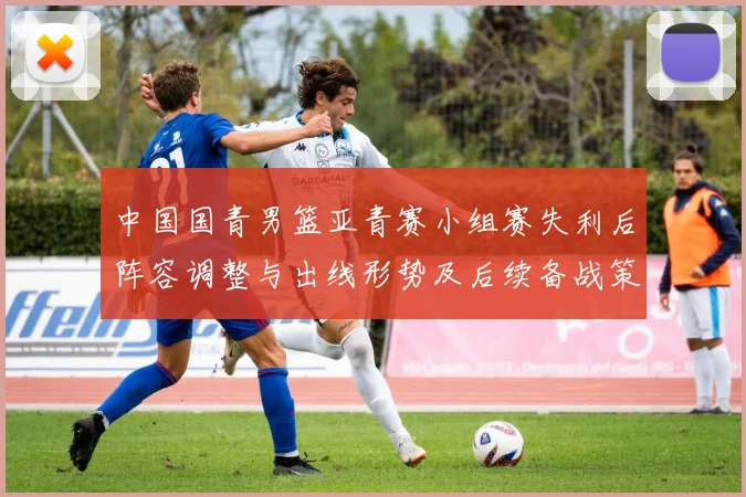 中国国青男篮亚青赛小组赛失利后阵容调整与出线形势及后续备战策略