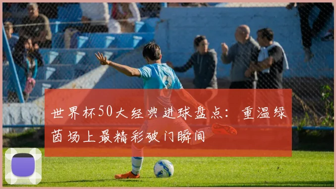 世界杯50大经典进球盘点:重温绿茵场上最精彩破门瞬间