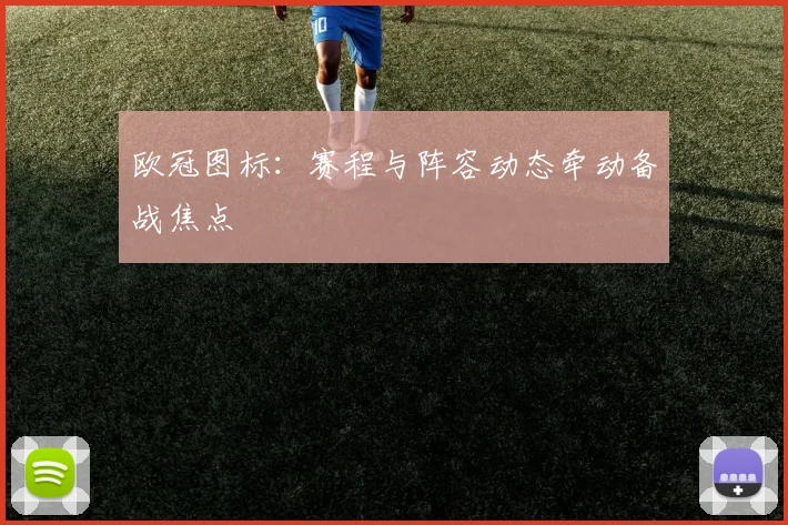 欧冠图标：赛程与阵容动态牵动备战焦点