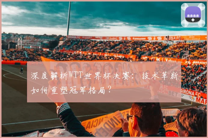深度解析WTT世界杯决赛:技术革新如何重塑冠军格局?