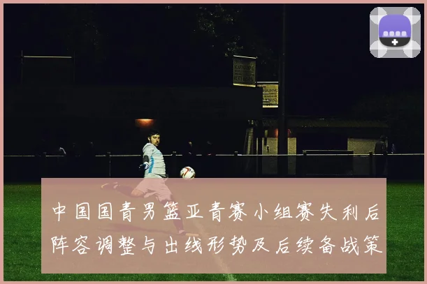 中国国青男篮亚青赛小组赛失利后阵容调整与出线形势及后续备战策略