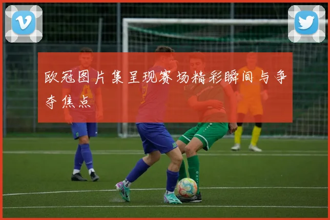 欧冠图片集呈现赛场精彩瞬间与争夺焦点